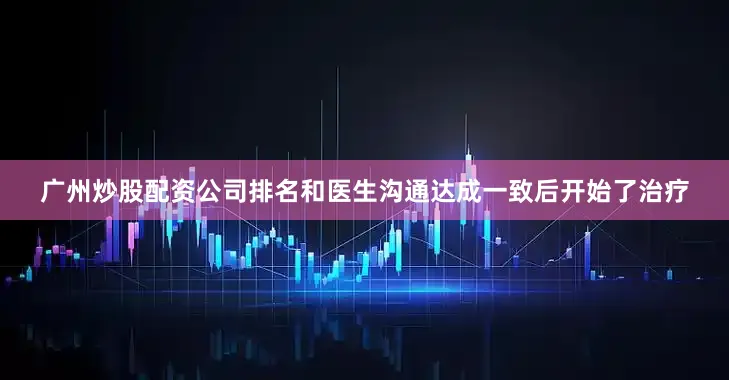 广州炒股配资公司排名和医生沟通达成一致后开始了治疗