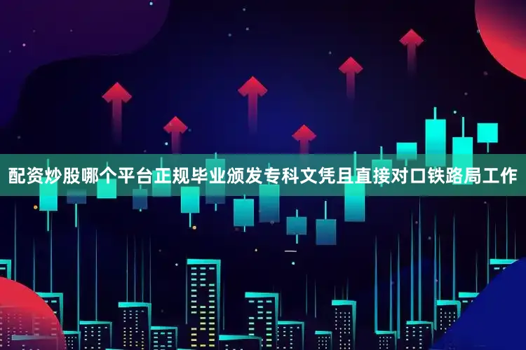 配资炒股哪个平台正规毕业颁发专科文凭且直接对口铁路局工作