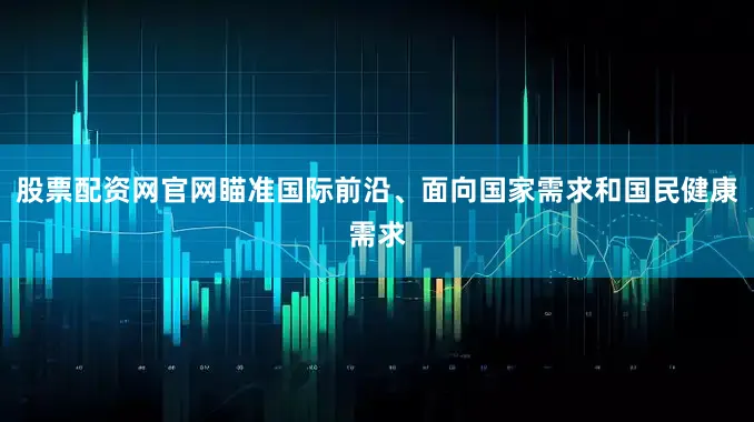 股票配资网官网瞄准国际前沿、面向国家需求和国民健康需求