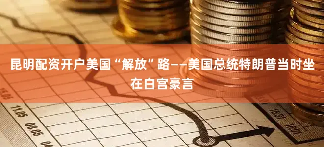 昆明配资开户美国“解放”路——美国总统特朗普当时坐在白宫豪言