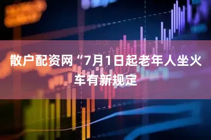 散户配资网“7月1日起老年人坐火车有新规定