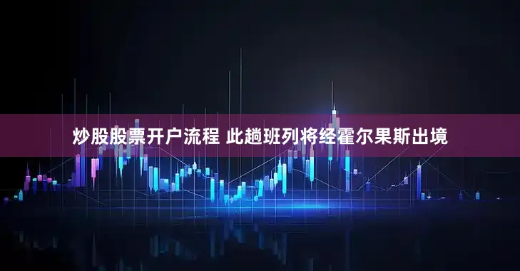 炒股股票开户流程 此趟班列将经霍尔果斯出境