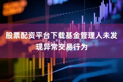 股票配资平台下载基金管理人未发现异常交易行为