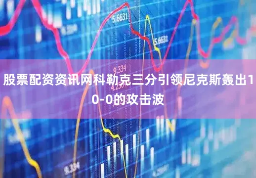 股票配资资讯网科勒克三分引领尼克斯轰出10-0的攻击波