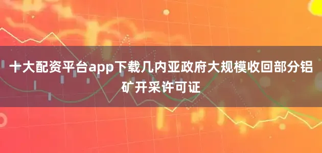 十大配资平台app下载几内亚政府大规模收回部分铝矿开采许可证