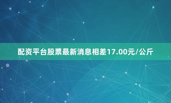 配资平台股票最新消息相差17.00元/公斤