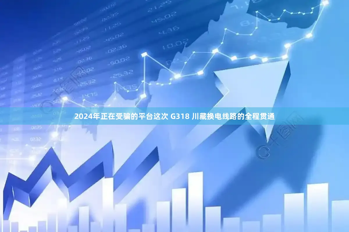 2024年正在受骗的平台这次 G318 川藏换电线路的全程贯通