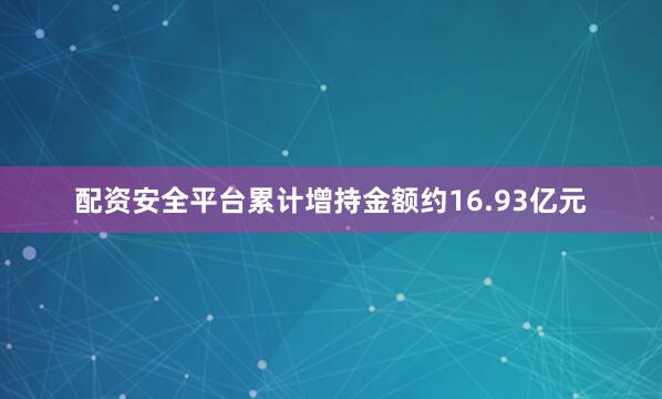 配资安全平台累计增持金额约16.93亿元
