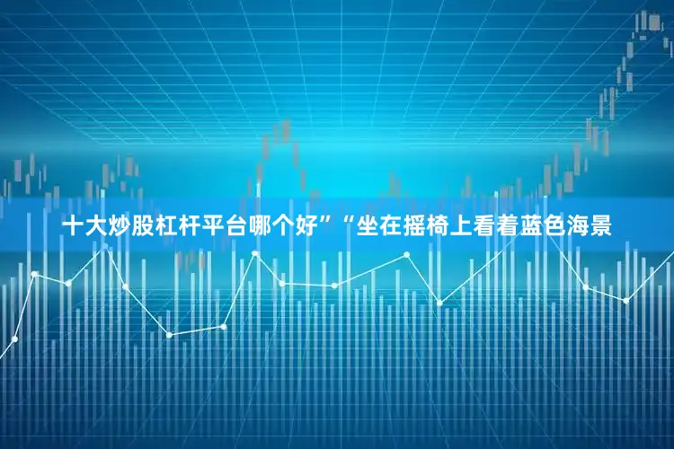 十大炒股杠杆平台哪个好”“坐在摇椅上看着蓝色海景