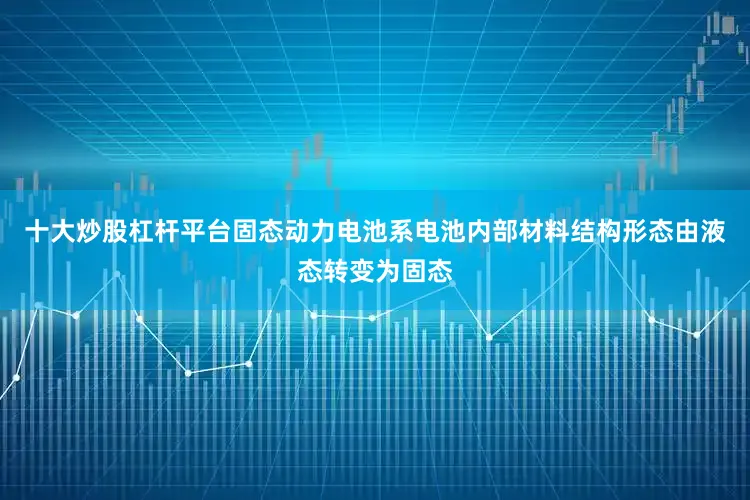 十大炒股杠杆平台固态动力电池系电池内部材料结构形态由液态转变为固态