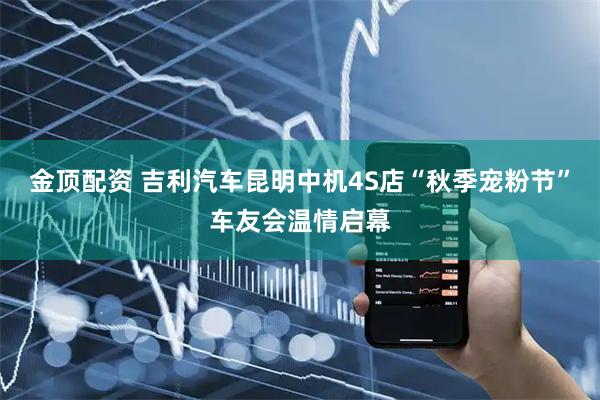 金顶配资 吉利汽车昆明中机4S店“秋季宠粉节”车友会温情启幕