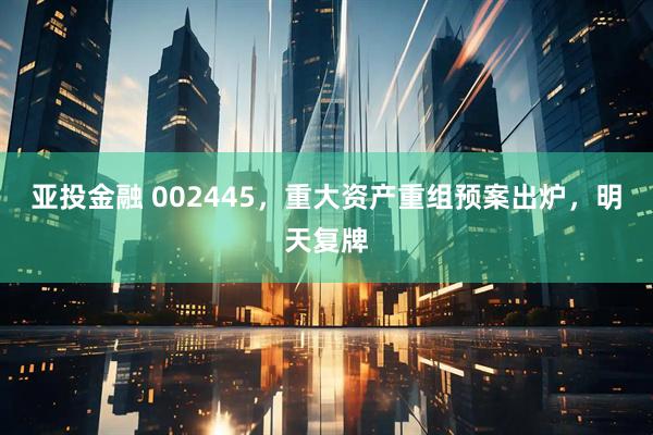 亚投金融 002445，重大资产重组预案出炉，明天复牌