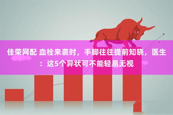 佳荣网配 血栓来袭时，手脚往往提前知晓，医生：这5个异状可不能轻易无视