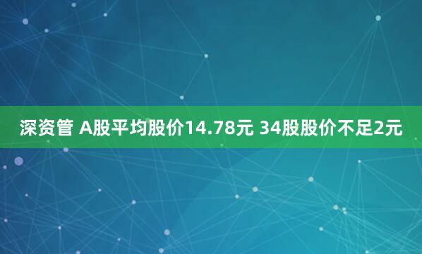 深资管 A股平均股价14.78元 34股股价不足2元
