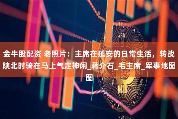 金牛股配资 老照片：主席在延安的日常生活，转战陕北时骑在马上气定神闲_蒋介石_毛主席_军事地图