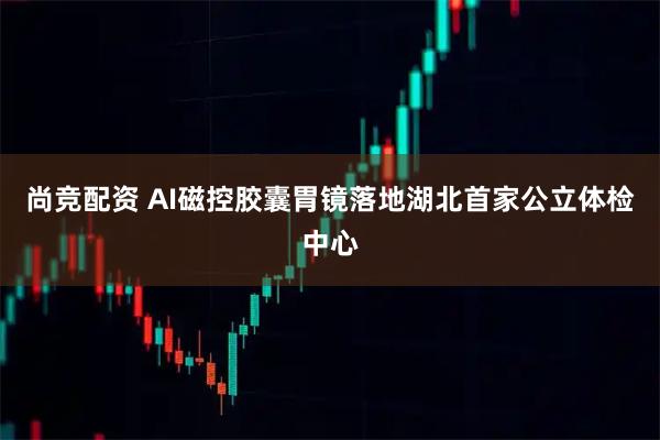 尚竞配资 AI磁控胶囊胃镜落地湖北首家公立体检中心