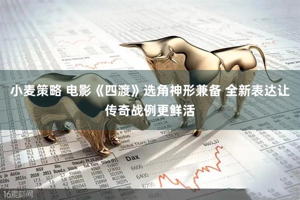 小麦策略 电影《四渡》选角神形兼备 全新表达让传奇战例更鲜活