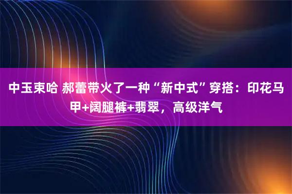 中玉束哈 郝蕾带火了一种“新中式”穿搭：印花马甲+阔腿裤+翡翠，高级洋气