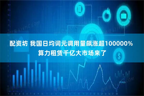 配资坊 我国日均词元调用量飙涨超100000% 算力租赁千亿大市场来了