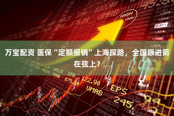 万宝配资 医保“定额报销”上海探路，全国跟进箭在弦上？