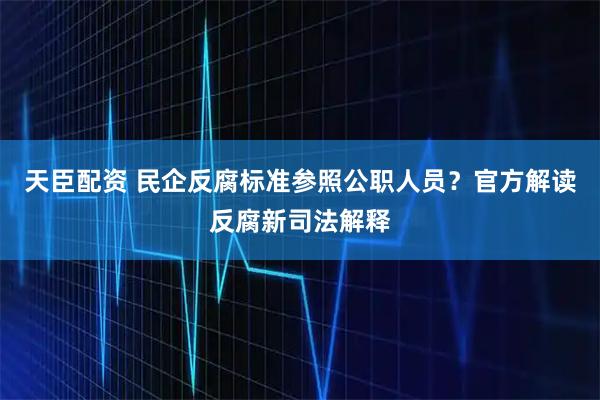 天臣配资 民企反腐标准参照公职人员？官方解读反腐新司法解释
