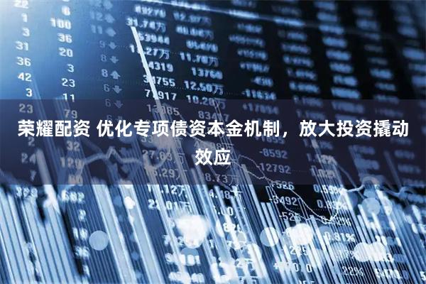 荣耀配资 优化专项债资本金机制，放大投资撬动效应