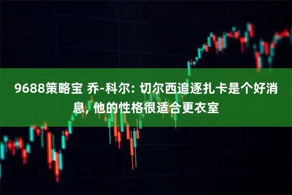 9688策略宝 乔-科尔: 切尔西追逐扎卡是个好消息, 他的性格很适合更衣室