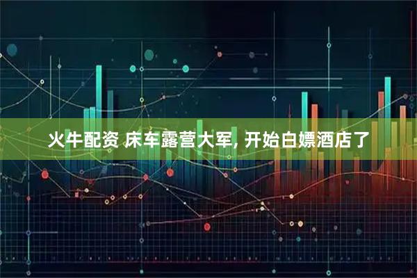 火牛配资 床车露营大军, 开始白嫖酒店了