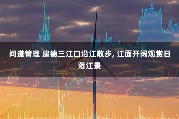 问道管理 建德三江口沿江散步, 江面开阔观赏日落江景