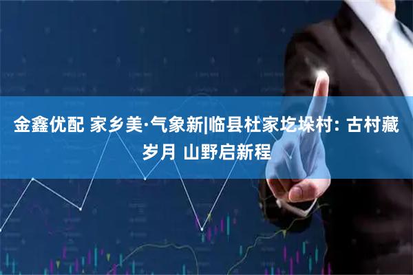 金鑫优配 家乡美·气象新|临县杜家圪垛村: 古村藏岁月 山野启新程
