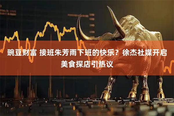 豌豆财富 接班朱芳雨下班的快乐？徐杰社媒开启美食探店引热议